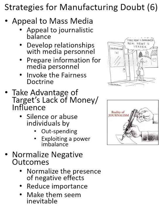 Rand Waltzman on Linkedin: Strategies for Manufacturing Doubt (6) - Appeal to Mass Media, - Appeal to journalistic balance - Develop relationships with media personnel - Prepare information for media personnel - Invoke the Fairness Doctrine, Take Advantage of Target's Lack of Money / Influence - Silence or abuse individuals by - out-spending - exploiting a power imbalance, Normalize Negative Outcomes - Normalize the presence of negative effects - Reduce importance - Make them seem inevitable