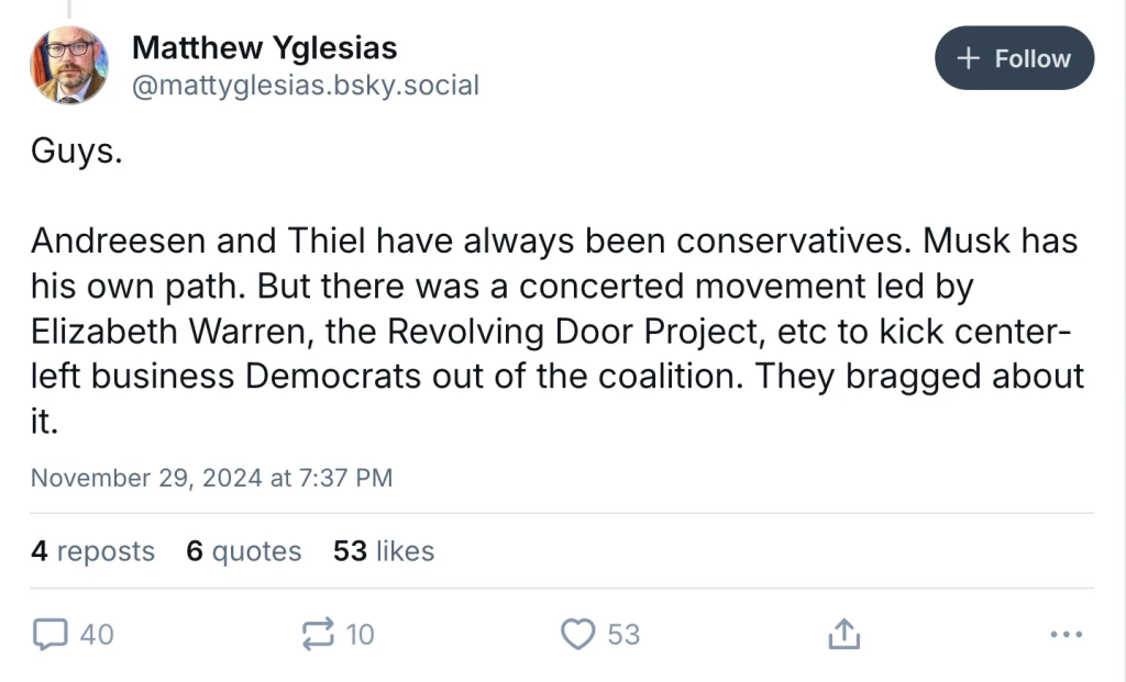 Matthew Yglesias @mattyglesias.bsky.social Guys. Andreesen and Thiel have always been conservatives. Musk has his own path. But there was a concerted movement led by Elizabeth Warren, the Revolving Door Project, etc to kick center- left business Democrats out of the coalition. They bragged about it. November 29, 2024 at 7:37 PM