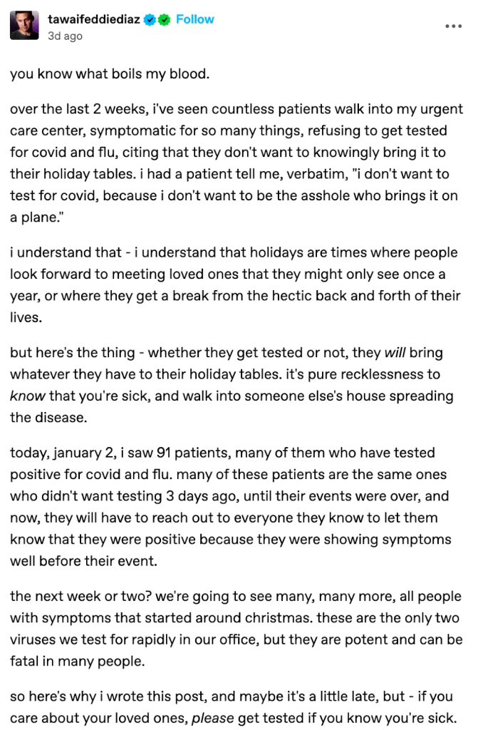 Tumblr post - tawaifeddiediaz - January 2, 2024 you know what boils my blood. over the last 2 weeks, i've seen countless patients walk into my urgent care center, symptomatic for so many things, refusing to get tested for covid and flu, citing that they don't want to knowingly bring it to their holiday tables. i had a patient tell me, verbatim, "i don't want to test for covid, because i don't want to be the asshole who brings it on a plane." i understand that - i understand that holidays are times where people look forward to meeting loved ones that they might only see once a year, or where they get a break from the hectic back and forth of their lives. but here's the thing - whether they get tested or not, they will bring whatever they have to their holiday tables. it's pure recklessness to know that you're sick, and walk into someone else's house spreading the disease. today, january 2, i saw 91 patients, many of them who have tested positive for covid and flu. many of these patients are the same ones who didn't want testing 3 days ago, until their events were over, and now, they will have to reach out to everyone they know to let them know that they were positive because they were showing symptoms well before their event. the next week or two? we're going to see many, many more, all people with symptoms that started around christmas. these are the only two viruses we test for rapidly in our office, but they are potent and can be fatal in many people. so here's why i wrote this post, and maybe it's a little late, but - if you care about your loved ones, please get tested if you know you're sick.