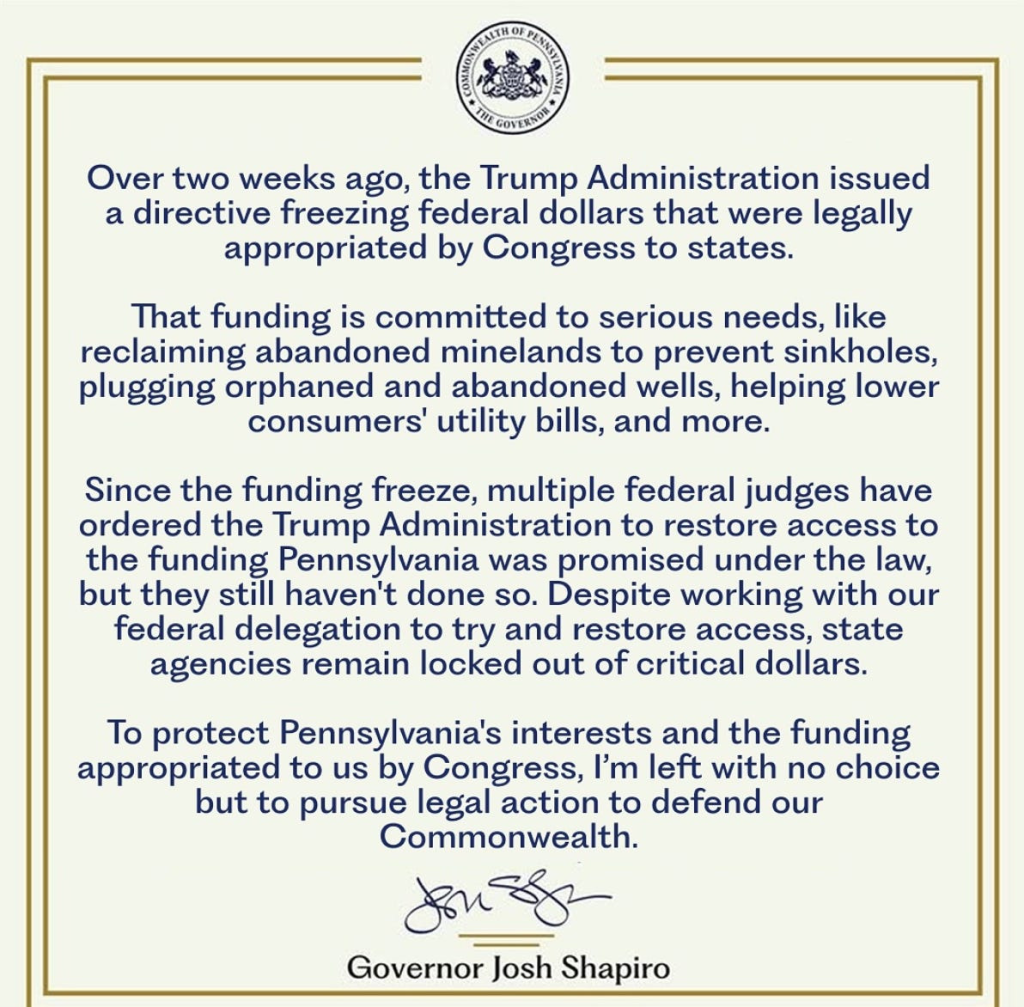 Commonwealth of Pennsylvania The Governor.  Over two weeks ago, the Trump Administration issued a directive freezing federal dollars that were legally appropriated by Congress to states.  That funding is committed to serious needs, like reclaiming abandoned minelands to prevent sinkholes, plugging orphaned and abandoned wells, helping lower consumers' utility bills, and more.  Since the funding freeze, multiple federal judges have ordered the Trump Administration to restore access to the funding Pennsylvania was promised under the law, but they still haven't done so. Despite working with our federal delegation to try and restore access, state agencies remain locked out of critical dollars.  To protect Pennsylvania's interests and the funding appropriated to us by Congress, I'm left with no choice but to pursue legal action to defend our Commonwealth. Governor Josh Shapiro
