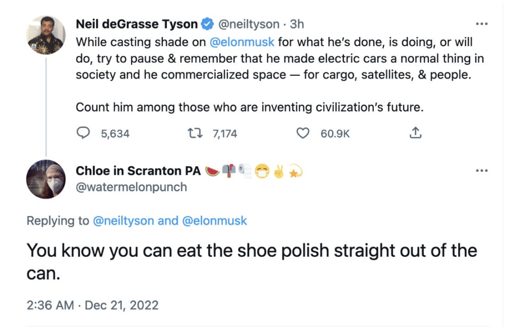 Twitter post: Neil deGrasse Tyson @neiltyson While casting shade on @elonmusk for what he's done, is doing, or will do, try to pause & remember that he made electric cars a normal thing in society and he commercialized space for cargo, satellites, & people. Count him among those who are inventing civilization's future. 5,634 replies, 7,174 retweets, 60.9K hearts, Tweet reply Chloe in Scranton PA @watermelonpunch Replying to @neiltyson and @elonmusk You know you can eat the shoe polish straight out of the can. 2:36 AM Dec 21, 2022