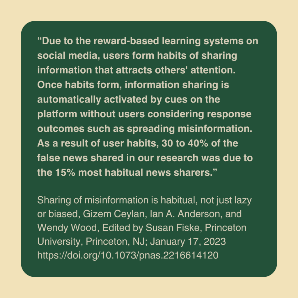 “Due to the reward-based learning systems on social media, users form habits of sharing information that attracts others' attention. Once habits form, information sharing is automatically activated by cues on the platform without users considering response outcomes such as spreading misinformation.” Sharing of misinformation is habitual, not just lazy or biased, Gizem Ceylan, Ian A. Anderson, and Wendy Wood, Edited by Susan Fiske, Princeton University, Princeton, NJ; received September 28, 2022; accepted December 3, 2022, January 17, 2023 120 (4) e2216614120 https://doi.org/10.1073/pnas.2216614120