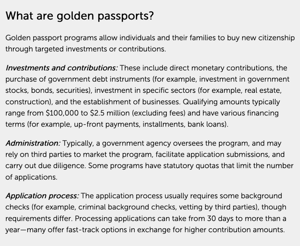 What are golden passports? Golden passport programs allow individuals and their families to buy new citizenship through targeted investments or contributions. Investments and contributions: These include direct monetary contributions, the purchase of government debt instruments (for example, investment in government stocks, bonds, securities), investment in specific sectors (for example, real estate, construction), and the establishment of businesses. Qualifying amounts typically range from $100,000 to $2.5 million (excluding fees) and have various financing terms (for example, up-front payments, installments, bank loans). Administration: Typically, a government agency oversees the program, and may rely on third parties to market the program, facilitate application submissions, and carry out due diligence. Some programs have statutory quotas that limit the number of applications. Application process: The application process usually requires some background checks (for example, criminal background checks, vetting by third parties), though requirements differ. Processing applications can take from 30 days to more than a year—many offer fast-track options in exchange for higher contribution amounts.