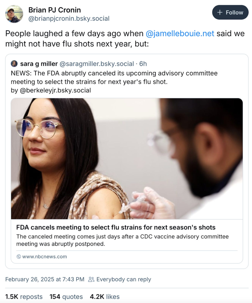 Brian PJ Cronin ‪@brianpjcronin.bsky.social‬ February 26, 2025 at 7:43 PM People laughed a few days ago when @jamellebouie.net said we might not have flu shots next year, but: ‪sara g miller‬ ‪@saragmiller.bsky.social‬ · 6h NEWS: The FDA abruptly canceled its upcoming advisory committee meeting to select the strains for next year's flu shot. by @berkeleyjr.bsky.social FDA cancels meeting to select flu strains for next season's shots The canceled meeting comes just days after a CDC vaccine advisory committee meeting was abruptly postponed. www.nbcnews.com February 26, 2025 at 7:43 PM 1.5K reposts 154 quotes 4.2K likes