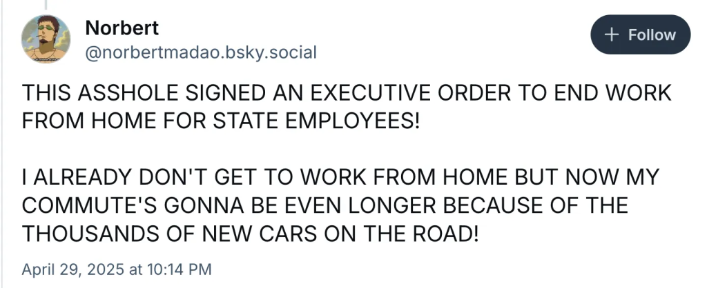 Norbert ‪@norbertmadao.bsky.social‬ THIS ASSHOLE SIGNED AN EXECUTIVE ORDER TO END WORK FROM HOME FOR STATE EMPLOYEES! I ALREADY DON'T GET TO WORK FROM HOME BUT NOW MY COMMUTE'S GONNA BE EVEN LONGER BECAUSE OF THE THOUSANDS OF NEW CARS ON THE ROAD! April 29, 2025 at 10:14 PM