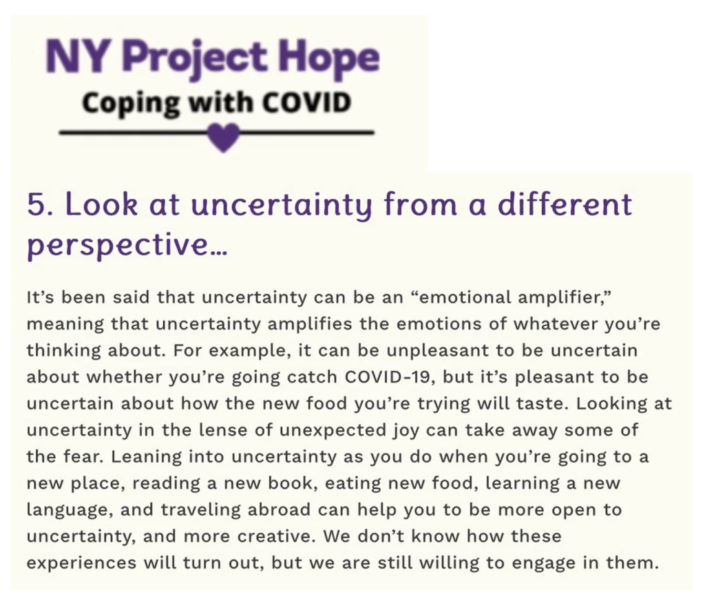 NY Project Hope Coping with COVID - 5. Look at uncertainty from a different perspective… It’s been said that uncertainty can be an “emotional amplifier,” meaning that uncertainty amplifies the emotions of whatever you’re thinking about. For example, it can be unpleasant to be uncertain about whether you’re going catch COVID-19, but it’s pleasant to be uncertain about how the new food you’re trying will taste. Looking at uncertainty in the lense of unexpected joy can take away some of the fear. Leaning into uncertainty as you do when you’re going to a new place, reading a new book, eating new food, learning a new language, and traveling abroad can help you to be more open to uncertainty, and more creative. We don’t know how these experiences will turn out, but we are still willing to engage in them.