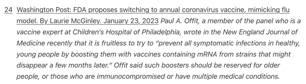 Washington Post: FDA proposes switching to annual coronavirus vaccine, mimicking flu model. By Laurie McGinley. January 23, 2023 Paul A. Offit, a member of the panel who is a vaccine expert at Children’s Hospital of Philadelphia, wrote in the New England Journal of Medicine recently that it is fruitless to try to “prevent all symptomatic infections in healthy, young people by boosting them with vaccines containing mRNA from strains that might disappear a few months later.” Offit said such boosters should be reserved for older people, or those who are immunocompromised or have multiple medical conditions.
