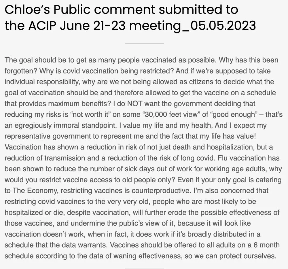 Chloe’s Public comment submitted to the ACIP June 21-23 meeting_05.05.2023 The goal should be to get as many people vaccinated as possible. Why has this been forgotten? Why is covid vaccination being restricted? And if we’re supposed to take individual responsibility, why are we not being allowed as citizens to decide what the goal of vaccination should be and therefore allowed to get the vaccine on a schedule that provides maximum benefits? I do NOT want the government deciding that reducing my risks is “not worth it” on some “30,000 feet view” of “good enough” – that’s an egregiously immoral standpoint. I value my life and my health. And I expect my representative government to represent me and the fact that my life has value! Vaccination has shown a reduction in risk of not just death and hospitalization, but a reduction of transmission and a reduction of the risk of long covid. Flu vaccination has been shown to reduce the number of sick days out of work for working age adults, why would you restrict vaccine access to old people only? Even if your only goal is catering to The Economy, restricting vaccines is counterproductive. I’m also concerned that restricting covid vaccines to the very very old, people who are most likely to be hospitalized or die, despite vaccination, will further erode the possible effectiveness of those vaccines, and undermine the public’s view of it, because it will look like vaccination doesn’t work, when in fact, it does work if it’s broadly distributed in a schedule that the data warrants. Vaccines should be offered to all adults on a 6 month schedule according to the data of waning effectiveness, so we can protect ourselves.