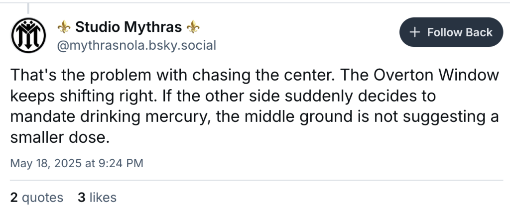 Studio Mythras 
‪@mythrasnola.bsky.social‬

Follow Back
That's the problem with chasing the center. The Overton Window keeps shifting right. If the other side suddenly decides to mandate drinking mercury, the middle ground is not suggesting a smaller dose.
May 18, 2025 at 9:24 PM