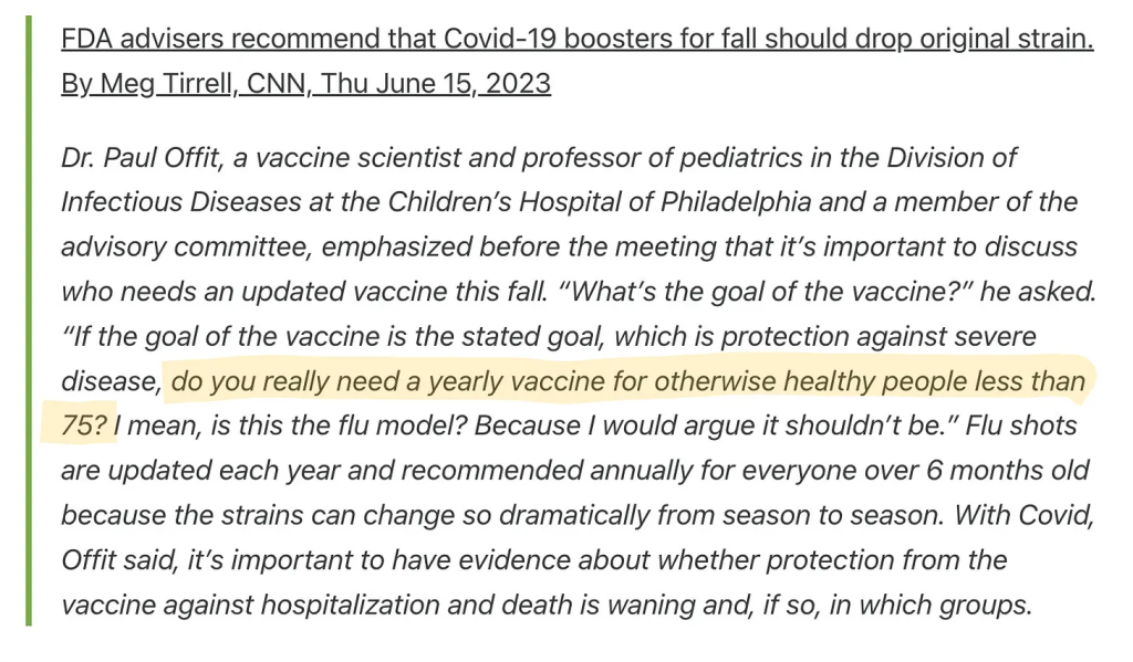 FDA advisers recommend that Covid-19 boosters for fall should drop original strain. By Meg Tirrell, CNN, Thu June 15, 2023 Dr. Paul Offit, a vaccine scientist and professor of pediatrics in the Division of Infectious Diseases at the Children’s Hospital of Philadelphia and a member of the advisory committee, emphasized before the meeting that it’s important to discuss who needs an updated vaccine this fall. “What’s the goal of the vaccine?” he asked. “If the goal of the vaccine is the stated goal, which is protection against severe disease, do you really need a yearly vaccine for otherwise healthy people less than 75? I mean, is this the flu model? Because I would argue it shouldn’t be.” Flu shots are updated each year and recommended annually for everyone over 6 months old because the strains can change so dramatically from season to season. With Covid, Offit said, it’s important to have evidence about whether protection from the vaccine against hospitalization and death is waning and, if so, in which groups.