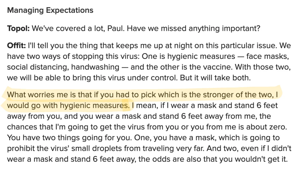 Managing Expectations Topol: We've covered a lot, Paul. Have we missed anything important? Offit: I'll tell you the thing that keeps me up at night on this particular issue. We have two ways of stopping this virus: One is hygienic measures — face masks, social distancing, handwashing — and the other is the vaccine. With those two, we will be able to bring this virus under control. But it will take both. What worries me is that if you had to pick which is the stronger of the two, I would go with hygienic measures. I mean, if I wear a mask and stand 6 feet away from you, and you wear a mask and stand 6 feet away from me, the chances that I'm going to get the virus from you or you from me is about zero. You have two things going for you. One, you have a mask, which is going to prohibit the virus' small droplets from traveling very far. And two, even if I didn't wear a mask and stand 6 feet away, the odds are also that you wouldn't get it.
