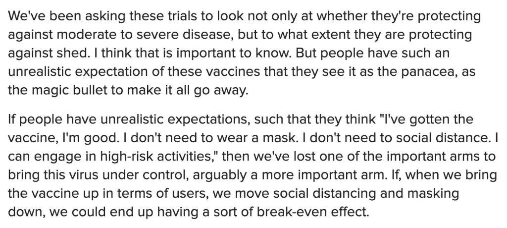 We've been asking these trials to look not only at whether they're protecting against moderate to severe disease, but to what extent they are protecting against shed. I think that is important to know. But people have such an unrealistic expectation of these vaccines that they see it as the panacea, as the magic bullet to make it all go away. If people have unrealistic expectations, such that they think "I've gotten the vaccine, I'm good. I don't need to wear a mask. I don't need to social distance. I can engage in high-risk activities," then we've lost one of the important arms to bring this virus under control, arguably a more important arm. If, when we bring the vaccine up in terms of users, we move social distancing and masking down, we could end up having a sort of break-even effect.