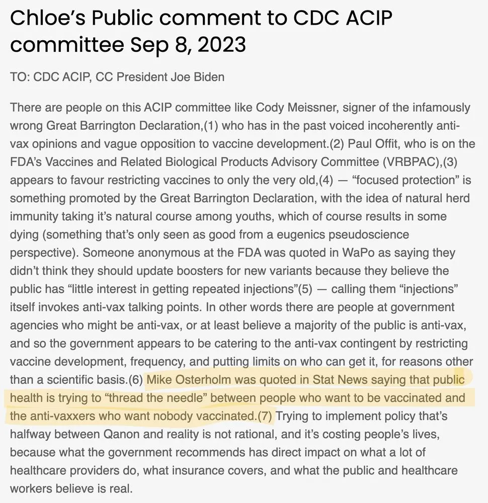 Chloe’s Public comment to CDC ACIP committee Sep 8, 2023 TO: CDC ACIP, CC President Joe Biden There are people on this ACIP committee like Cody Meissner, signer of the infamously wrong Great Barrington Declaration,(1) who has in the past voiced incoherently anti-vax opinions and vague opposition to vaccine development.(2) Paul Offit, who is on the FDA’s Vaccines and Related Biological Products Advisory Committee (VRBPAC),(3) appears to favour restricting vaccines to only the very old,(4) — “focused protection” is something promoted by the Great Barrington Declaration, with the idea of natural herd immunity taking it’s natural course among youths, which of course results in some dying (something that’s only seen as good from a eugenics pseudoscience perspective). Someone anonymous at the FDA was quoted in WaPo as saying they didn’t think they should update boosters for new variants because they believe the public has “little interest in getting repeated injections”(5) — calling them “injections” itself invokes anti-vax talking points. In other words there are people at government agencies who might be anti-vax, or at least believe a majority of the public is anti-vax, and so the government appears to be catering to the anti-vax contingent by restricting vaccine development, frequency, and putting limits on who can get it, for reasons other than a scientific basis.(6) Mike Osterholm was quoted in Stat News saying that public health is trying to “thread the needle” between people who want to be vaccinated and the anti-vaxxers who want nobody vaccinated.(7) Trying to implement policy that’s halfway between Qanon and reality is not rational, and it’s costing people’s lives, because what the government recommends has direct impact on what a lot of healthcare providers do, what insurance covers, and what the public and healthcare workers believe is real.