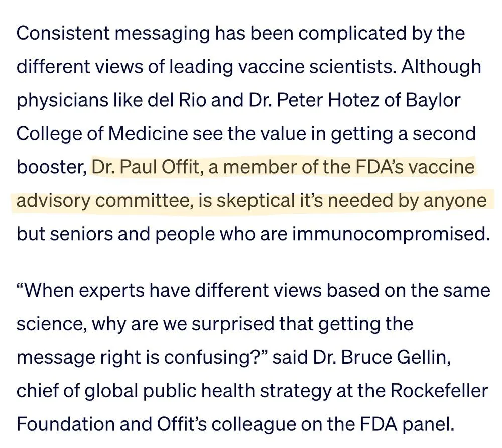Consistent messaging has been complicated by the different views of leading vaccine scientists. Although physicians like del Rio and Dr. Peter Hotez of Baylor College of Medicine see the value in getting a second booster, Dr. Paul Offit, a member of the FDA’s vaccine advisory committee, is skeptical it’s needed by anyone but seniors and people who are immunocompromised. “When experts have different views based on the same science, why are we surprised that getting the message right is confusing?” said Dr. Bruce Gellin, chief of global public health strategy at the Rockefeller Foundation and Offit’s colleague on the FDA panel.