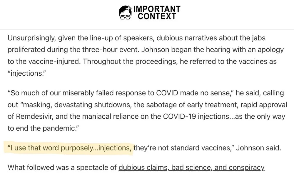 IMPORTANT CONTEXT - Unsurprisingly, given the line-up of speakers, dubious narratives about the jabs proliferated during the three-hour event. Johnson began the hearing with an apology to the vaccine-injured. Throughout the proceedings, he referred to the vaccines as “injections.” “So much of our miserably failed response to COVID made no sense,” he said, calling out “masking, devastating shutdowns, the sabotage of early treatment, rapid approval of Remdesivir, and the maniacal reliance on the COVID-19 injections...as the only way to end the pandemic.” ”I use that word purposely…injections, they’re not standard vaccines,” Johnson said. What followed was a spectacle of dubious claims, bad science, and conspiracy