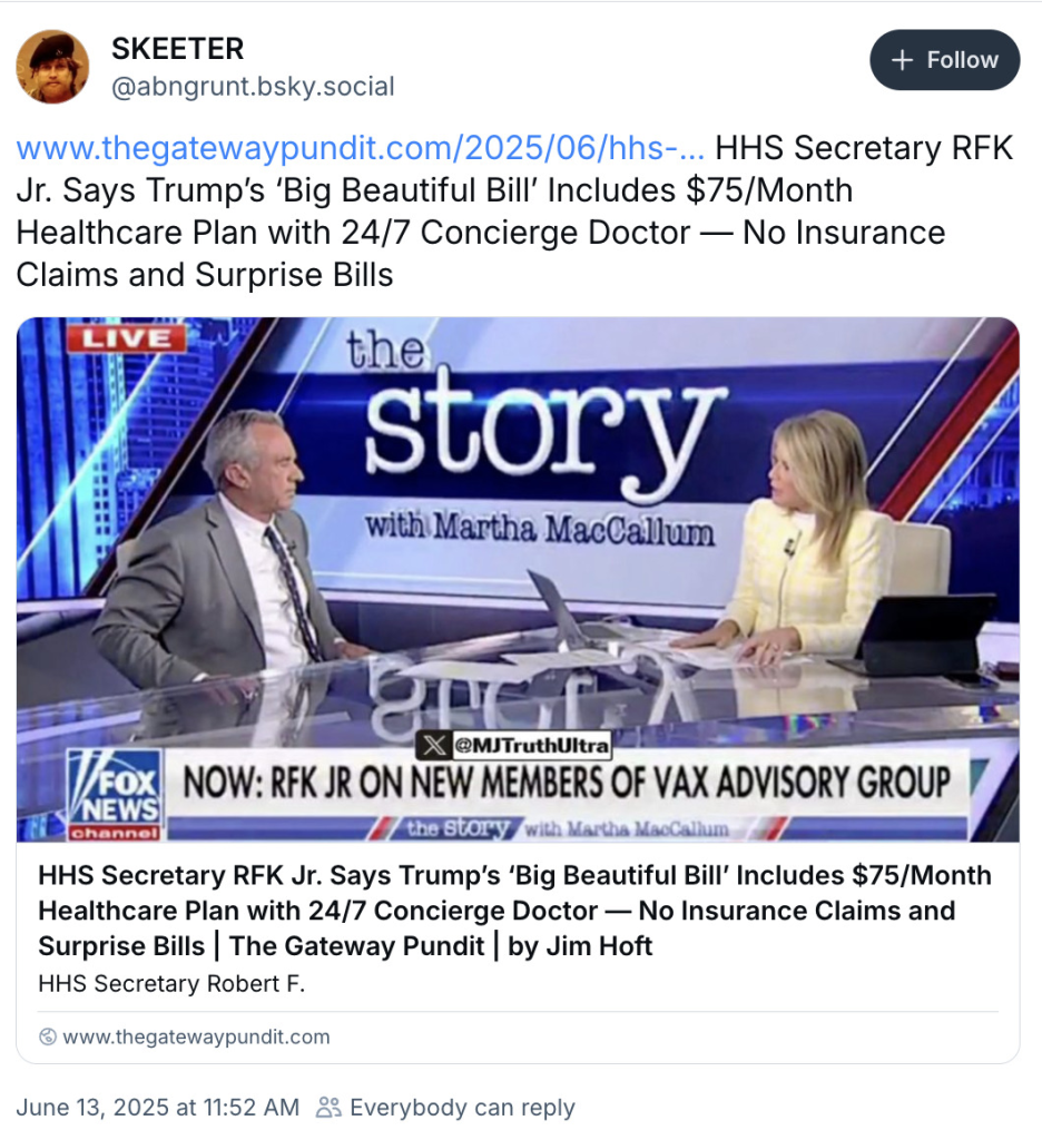 SKEETER @abngrunt.bsky.social + Follow www.thegatewaypundit.com/2025/06/hhs-... HHS Secretary RFK Jr. Says Trump's 'Big Beautiful Bill' Includes $75/Month Healthcare Plan with 24/7 Concierge Doctor No Insurance Claims and Surprise Bills LIVE the story with Martha MacCallum X@MJTruthUltra NOW: RFK JR ON NEW MEMBERS OF VAX ADVISORY GROUP the story with Martha MacCallum NEWS channel HHS Secretary RFK Jr. Says Trump's 'Big Beautiful Bill' Includes $75/Month Healthcare Plan with 24/7 Concierge Doctor - No Insurance Claims and Surprise Bills | The Gateway Pundit | by Jim Hoft HHS Secretary Robert F. www.thegatewaypundit.com June 13, 2025 at 11:52 AM
