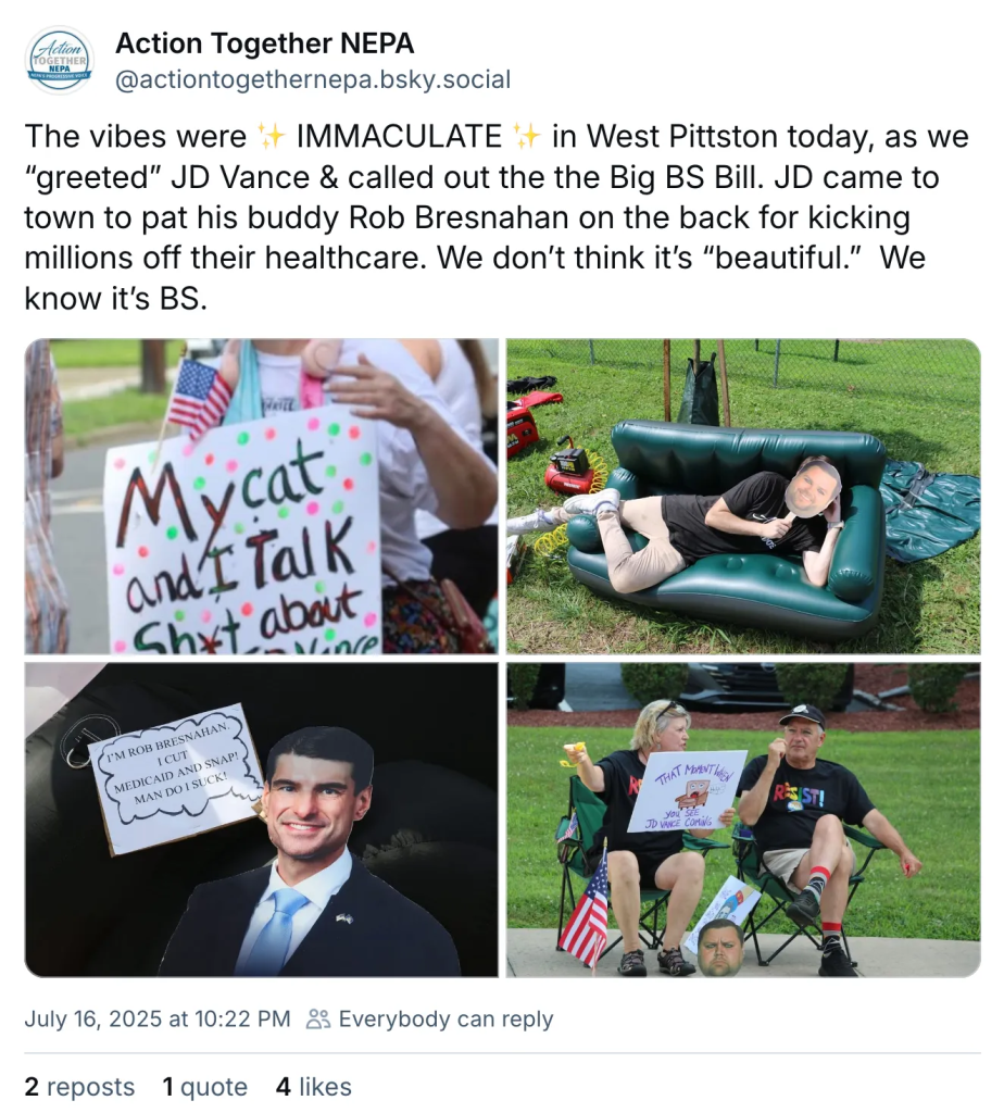 Social media post by Action Together NEPA July 16, 2025 at 10:22 PM actiontogethernepa.bsky.social‬ The vibes were * IMMACULATE * in West Pittston today, as we “greeted” JD Vance & called out the the Big BS Bill. JD came to town to pat his buddy Rob Bresnahan on the back for kicking millions off their healthcare. We don’t think it’s “beautiful.” We know it’s BS. ALT IMAGE DESCRIPTION: photo 1, person in sunglasses and an American flag and a sign that reads my cat and I talk sh*t about JD Vance instagram icon catsonacouch, photo 2, someone on an inflatable couch wearing a distorted JD Vance mask. photo 3, Rep Rob Bresnahan cutout with a sign that’s a cartoon speech bubble that says I’m Rob Bresnahan. I cut Medicaid and SNAP! Man do I suck! photo 3, 2 people sitting on camp chairs with American flags wearing t-shirts that say resist and one is holding a sign with a picture of a living room furniture chair that has a face and a speech bubble yelling help, and the caption reads That moment when you see JD Vance coming.