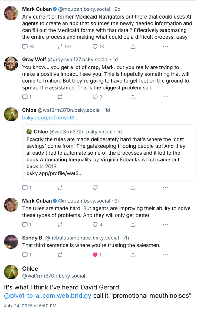 ‪Mark Cuban‬ ‪@mcuban.bsky.social‬ · 2d Any current or former Medicaid Navigators out there that could uses AI agents to create an app that sources the newly needed information and can fill out the Medicaid forms with that data ? Effectively automating the entire process and making what could be a difficult process, easy ‪Gray Wolf‬ ‪@gray-wolf27.bsky.social‬ · 1d You know... you get a lot of crap, Mark, but you really are trying to make a positive impact. I see you. This is hopefully something that will come to fruition. But they're going to have to get feet on the ground to spread the assistance. That's the biggest problem still. ‪Chloe‬ ‪@wat3rm370n.bsky.social‬ · 1d bsky.app/profile/wat3... ‪Chloe‬ ‪@wat3rm370n.bsky.social‬ · 1d Exactly the rules are made deliberately hard that's where the 'cost savings' come from! The gatekeeping tripping people up! And they already tried to automate some of the processes and it led to the book Automating Inequality by Virginia Eubanks which came out back in 2018. bsky.app/profile/wat3... ‪Mark Cuban‬ ‪@mcuban.bsky.social‬ · 9h The rules are made hard. But agents are improving their ability to solve these types of problems. And they will only get better ‪Sandy B.‬ ‪@nebulousmenace.bsky.social‬ · 7h That third sentence is where you're trusting the salesmen. Chloe ‪@wat3rm370n.bsky.social‬ It's what I think I've heard David Gerard @pivot-to-ai.com.web.brid.gy call it "promotional mouth noises" July 24, 2025 at 5:50 PM