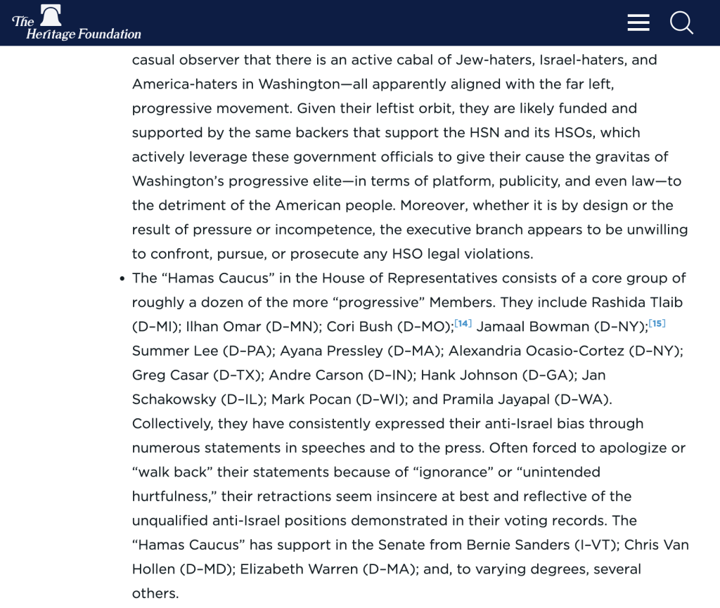 The Heritage Foundation - casual observer that there is an active cabal of Jew-haters, Israel-haters, and America-haters in Washington—all apparently aligned with the far left, progressive movement. Given their leftist orbit, they are likely funded and supported by the same backers that support the HSN and its HSOs, which actively leverage these government officials to give their cause the gravitas of Washington’s progressive elite—in terms of platform, publicity, and even law—to the detriment of the American people. Moreover, whether it is by design or the result of pressure or incompetence, the executive branch appears to be unwilling to confront, pursue, or prosecute any HSO legal violations. The “Hamas Caucus” in the House of Representatives consists of a core group of roughly a dozen of the more “progressive” Members. They include Rashida Tlaib (D–MI); Ilhan Omar (D–MN); Cori Bush (D–MO);14 See, for example, Paul J. Larkin, “The Resurgence of Antisemitism in American Higher Education,” Heritage Foundation Legal Memorandum No. 359, August 6, 2024, https://www.heritage.org/education/report/the-resurgence-antisemitism-american-higher-education.﻿  Jamaal Bowman (D–NY);15 On Tuesday, August 6, 2024, Cori Bush lost her primary to Democrat Wesley Bell after a campaign that reportedly “was boosted by more than $8 million in spending from a super PAC affiliated with the country’s largest pro-Israel lobby, the American Israel Public Affairs Committee, or AIPAC, and other similar entities. That outside money transformed the race into one of the most expensive House primaries in history.” Annie Karni, “Wesley Bell Defeats Cori Bush, a ‘Squad’ Member and Vocal Critic of Israel,” The New York Times, August 6, 2024, https://www.nytimes.com/2024/08/06/us​/politics/cori-bush-wesley-bell-primary.html (accessed August 9, 2024).﻿  Summer Lee (D–PA); Ayana Pressley (D–MA); Alexandria Ocasio-Cortez (D–NY); Greg Casar (D–TX); Andre Carson (D–IN); Hank Johnson (D–GA); Jan Schakowsky (D–IL); Mark Pocan (D–WI); and Pramila Jayapal (D–WA). Collectively, they have consistently expressed their anti-Israel bias through numerous statements in speeches and to the press. Often forced to apologize or “walk back” their statements because of “ignorance” or “unintended hurtfulness,” their retractions seem insincere at best and reflective of the unqualified anti-Israel positions demonstrated in their voting records. The “Hamas Caucus” has support in the Senate from Bernie Sanders (I–VT); Chris Van Hollen (D–MD); Elizabeth Warren (D–MA); and, to varying degrees, several others.
