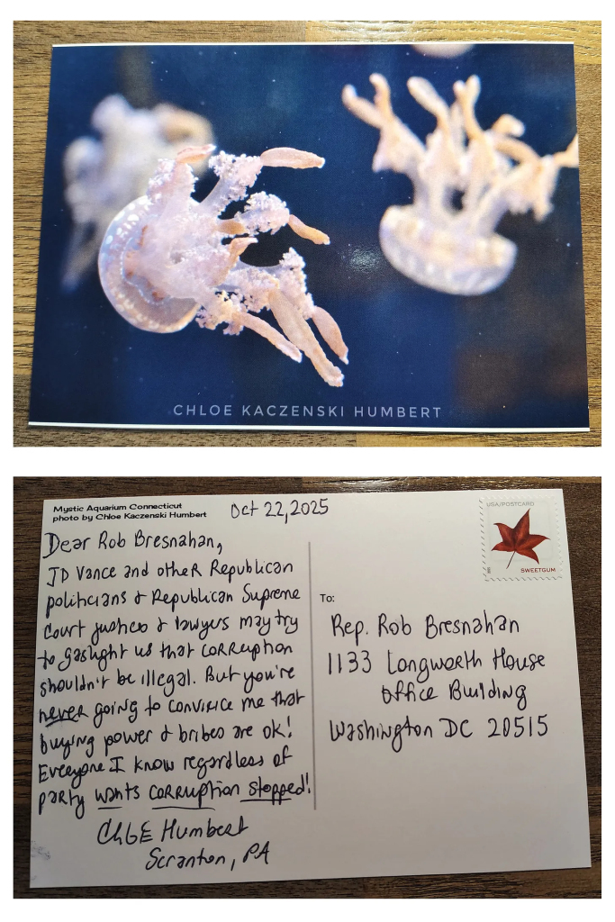 Postcard with a picture of jellyfish addressed to Rep. Rob Bresnahan. October 22, 2025. Dear Rob Bresnahan, JD Vance and other Republican politicians & Republican Suprene Court justices & lawyers may try to gaslight us that corruption shouldn’t be illegal. But you’re never going to convince me that buying power & bribes are ok! Everyone I know regardless of party wants corruption stopped! Chloe Humbert Scranton, PA